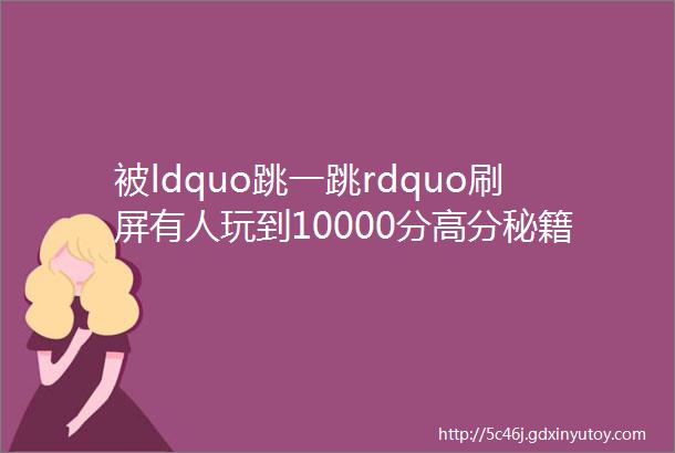 被ldquo跳一跳rdquo刷屏有人玩到10000分高分秘籍在此